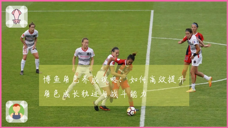 博鱼角色养成攻略：如何高效提升角色成长轨迹与战斗能力