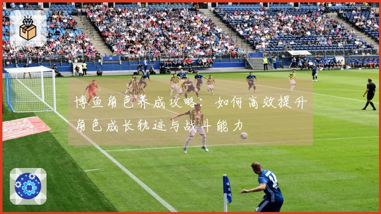 博鱼角色养成攻略：如何高效提升角色成长轨迹与战斗能力