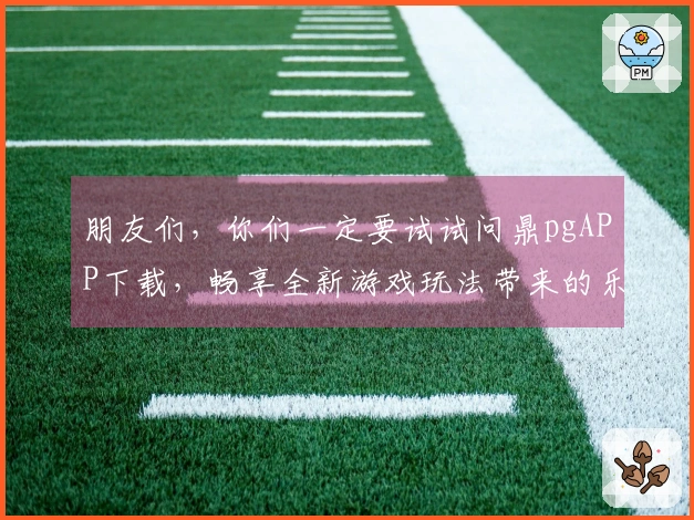 朋友们，你们一定要试试问鼎pgAPP下载，畅享全新游戏玩法带来的乐趣！